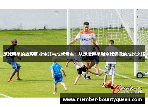 足球明星的辉煌职业生涯与成就盘点：从足坛巨星到全球偶像的成长之路