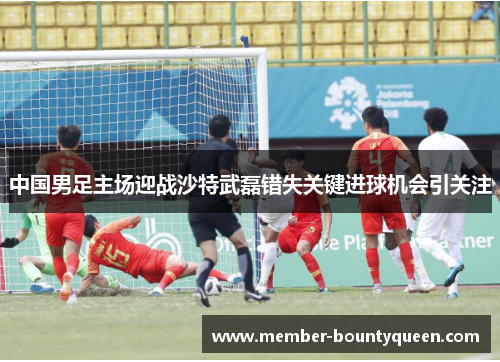 中国男足主场迎战沙特武磊错失关键进球机会引关注