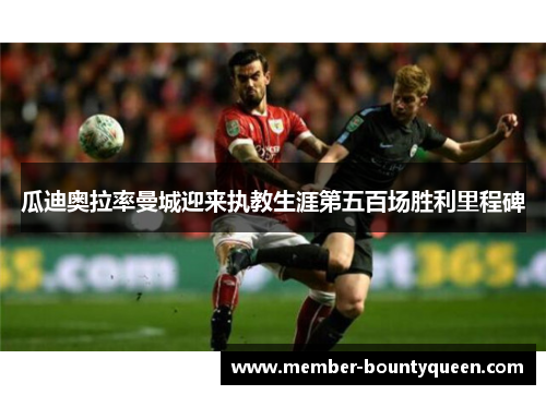 瓜迪奥拉率曼城迎来执教生涯第五百场胜利里程碑