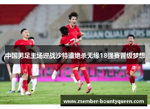 中国男足主场迎战沙特遭绝杀无缘18强赛晋级梦想
